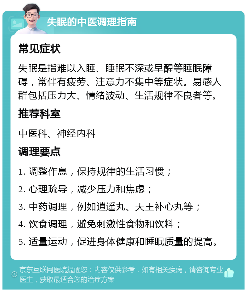 失眠的中医调理指南 常见症状 失眠是指难以入睡、睡眠不深或早醒等睡眠障碍，常伴有疲劳、注意力不集中等症状。易感人群包括压力大、情绪波动、生活规律不良者等。 推荐科室 中医科、神经内科 调理要点 1. 调整作息，保持规律的生活习惯； 2. 心理疏导，减少压力和焦虑； 3. 中药调理，例如逍遥丸、天王补心丸等； 4. 饮食调理，避免刺激性食物和饮料； 5. 适量运动，促进身体健康和睡眠质量的提高。