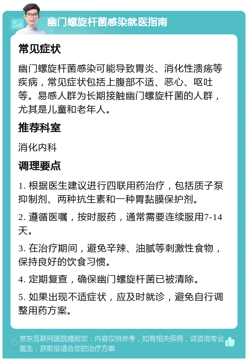 幽门螺旋杆菌感染就医指南 常见症状 幽门螺旋杆菌感染可能导致胃炎、消化性溃疡等疾病，常见症状包括上腹部不适、恶心、呕吐等。易感人群为长期接触幽门螺旋杆菌的人群，尤其是儿童和老年人。 推荐科室 消化内科 调理要点 1. 根据医生建议进行四联用药治疗，包括质子泵抑制剂、两种抗生素和一种胃黏膜保护剂。 2. 遵循医嘱，按时服药，通常需要连续服用7-14天。 3. 在治疗期间，避免辛辣、油腻等刺激性食物，保持良好的饮食习惯。 4. 定期复查，确保幽门螺旋杆菌已被清除。 5. 如果出现不适症状，应及时就诊，避免自行调整用药方案。