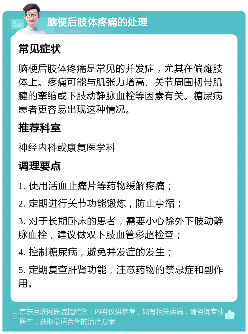 脑梗后肢体疼痛的处理 常见症状 脑梗后肢体疼痛是常见的并发症，尤其在偏瘫肢体上。疼痛可能与肌张力增高、关节周围韧带肌腱的挛缩或下肢动静脉血栓等因素有关。糖尿病患者更容易出现这种情况。 推荐科室 神经内科或康复医学科 调理要点 1. 使用活血止痛片等药物缓解疼痛； 2. 定期进行关节功能锻炼，防止挛缩； 3. 对于长期卧床的患者，需要小心除外下肢动静脉血栓，建议做双下肢血管彩超检查； 4. 控制糖尿病，避免并发症的发生； 5. 定期复查肝肾功能，注意药物的禁忌症和副作用。