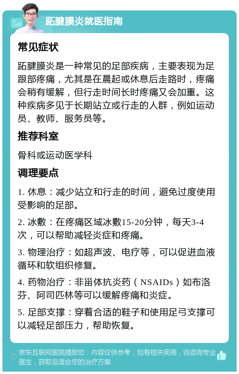 跖腱膜炎就医指南 常见症状 跖腱膜炎是一种常见的足部疾病，主要表现为足跟部疼痛，尤其是在晨起或休息后走路时，疼痛会稍有缓解，但行走时间长时疼痛又会加重。这种疾病多见于长期站立或行走的人群，例如运动员、教师、服务员等。 推荐科室 骨科或运动医学科 调理要点 1. 休息：减少站立和行走的时间，避免过度使用受影响的足部。 2. 冰敷：在疼痛区域冰敷15-20分钟，每天3-4次，可以帮助减轻炎症和疼痛。 3. 物理治疗：如超声波、电疗等，可以促进血液循环和软组织修复。 4. 药物治疗：非甾体抗炎药（NSAIDs）如布洛芬、阿司匹林等可以缓解疼痛和炎症。 5. 足部支撑：穿着合适的鞋子和使用足弓支撑可以减轻足部压力，帮助恢复。