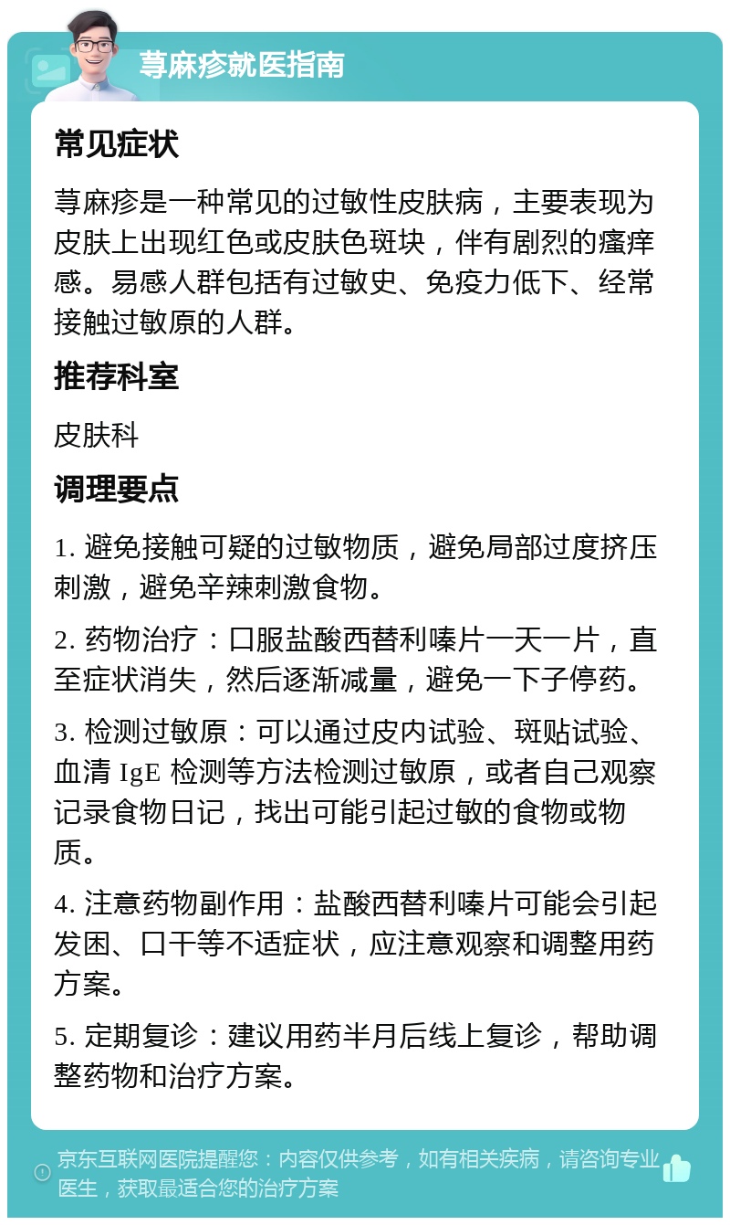 荨麻疹就医指南 常见症状 荨麻疹是一种常见的过敏性皮肤病，主要表现为皮肤上出现红色或皮肤色斑块，伴有剧烈的瘙痒感。易感人群包括有过敏史、免疫力低下、经常接触过敏原的人群。 推荐科室 皮肤科 调理要点 1. 避免接触可疑的过敏物质，避免局部过度挤压刺激，避免辛辣刺激食物。 2. 药物治疗：口服盐酸西替利嗪片一天一片，直至症状消失，然后逐渐减量，避免一下子停药。 3. 检测过敏原：可以通过皮内试验、斑贴试验、血清 IgE 检测等方法检测过敏原，或者自己观察记录食物日记，找出可能引起过敏的食物或物质。 4. 注意药物副作用：盐酸西替利嗪片可能会引起发困、口干等不适症状，应注意观察和调整用药方案。 5. 定期复诊：建议用药半月后线上复诊，帮助调整药物和治疗方案。