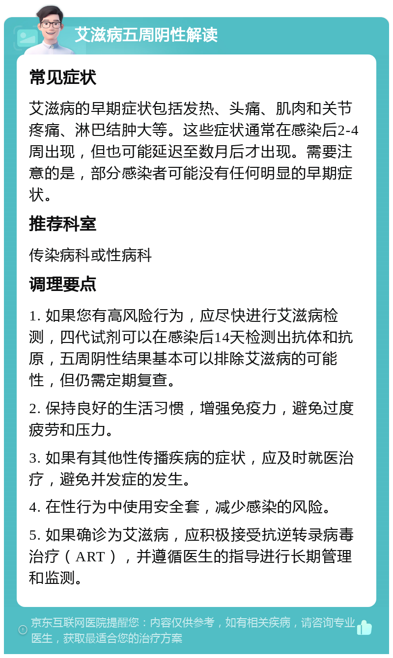 艾滋病五周阴性解读 常见症状 艾滋病的早期症状包括发热、头痛、肌肉和关节疼痛、淋巴结肿大等。这些症状通常在感染后2-4周出现，但也可能延迟至数月后才出现。需要注意的是，部分感染者可能没有任何明显的早期症状。 推荐科室 传染病科或性病科 调理要点 1. 如果您有高风险行为，应尽快进行艾滋病检测，四代试剂可以在感染后14天检测出抗体和抗原，五周阴性结果基本可以排除艾滋病的可能性，但仍需定期复查。 2. 保持良好的生活习惯，增强免疫力，避免过度疲劳和压力。 3. 如果有其他性传播疾病的症状，应及时就医治疗，避免并发症的发生。 4. 在性行为中使用安全套，减少感染的风险。 5. 如果确诊为艾滋病，应积极接受抗逆转录病毒治疗（ART），并遵循医生的指导进行长期管理和监测。