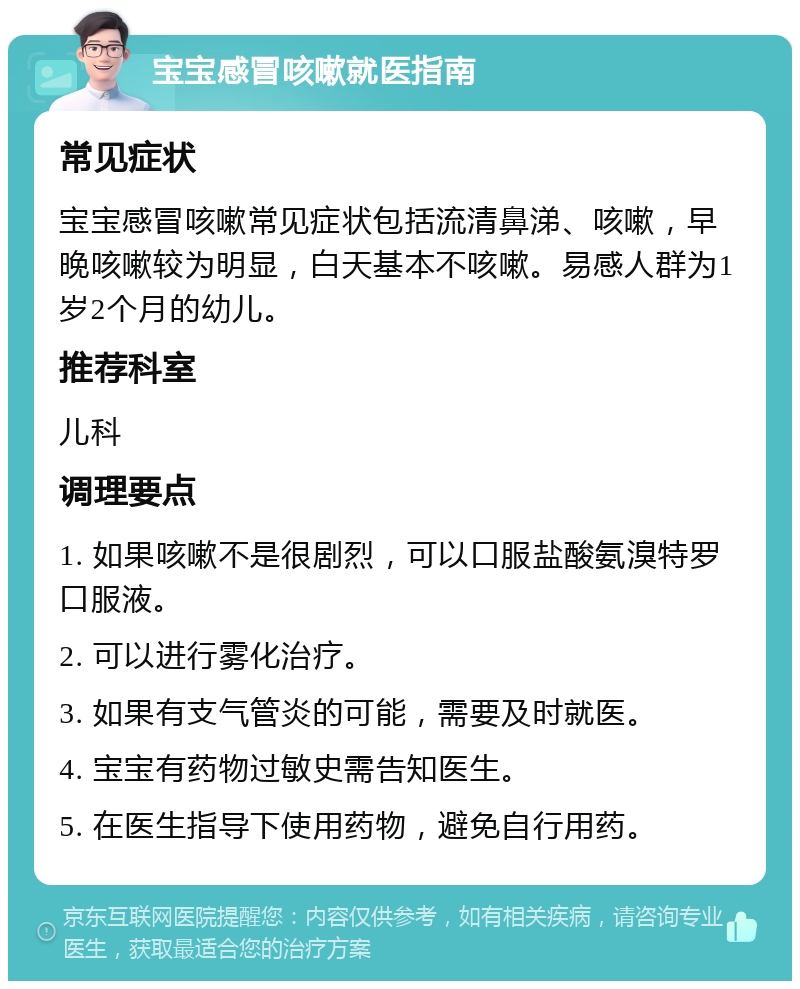 宝宝感冒咳嗽就医指南 常见症状 宝宝感冒咳嗽常见症状包括流清鼻涕、咳嗽，早晚咳嗽较为明显，白天基本不咳嗽。易感人群为1岁2个月的幼儿。 推荐科室 儿科 调理要点 1. 如果咳嗽不是很剧烈，可以口服盐酸氨溴特罗口服液。 2. 可以进行雾化治疗。 3. 如果有支气管炎的可能，需要及时就医。 4. 宝宝有药物过敏史需告知医生。 5. 在医生指导下使用药物，避免自行用药。