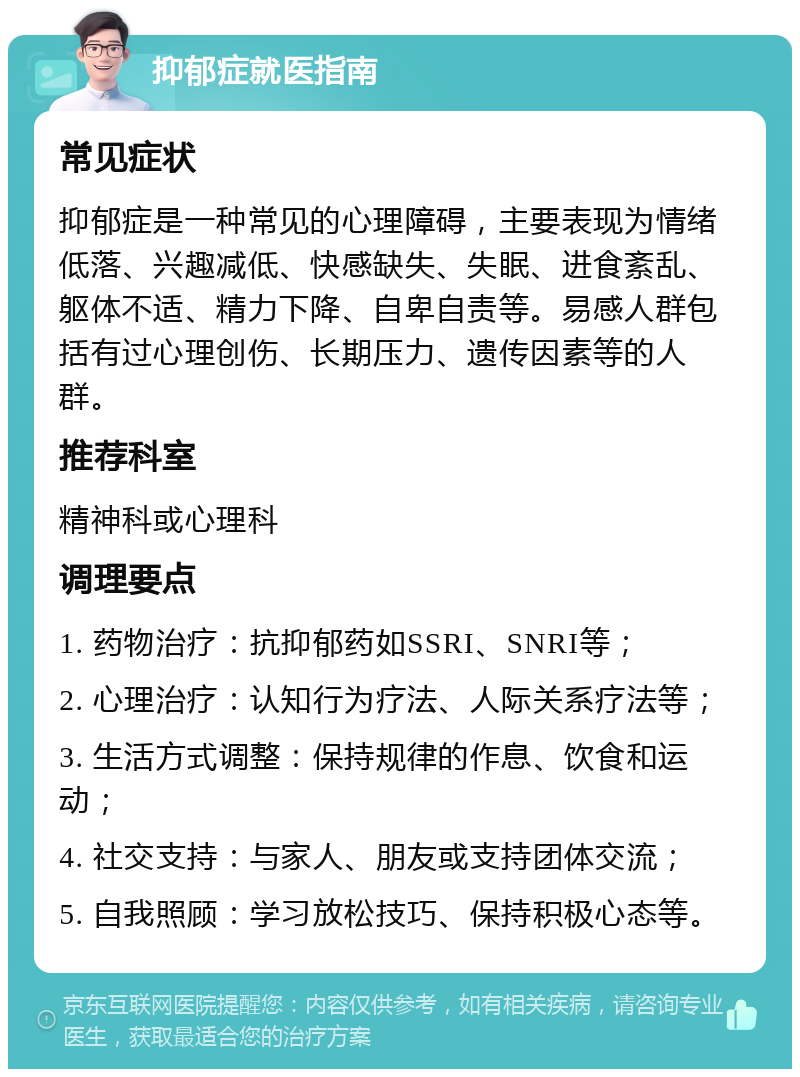 抑郁症就医指南 常见症状 抑郁症是一种常见的心理障碍，主要表现为情绪低落、兴趣减低、快感缺失、失眠、进食紊乱、躯体不适、精力下降、自卑自责等。易感人群包括有过心理创伤、长期压力、遗传因素等的人群。 推荐科室 精神科或心理科 调理要点 1. 药物治疗：抗抑郁药如SSRI、SNRI等； 2. 心理治疗：认知行为疗法、人际关系疗法等； 3. 生活方式调整：保持规律的作息、饮食和运动； 4. 社交支持：与家人、朋友或支持团体交流； 5. 自我照顾：学习放松技巧、保持积极心态等。