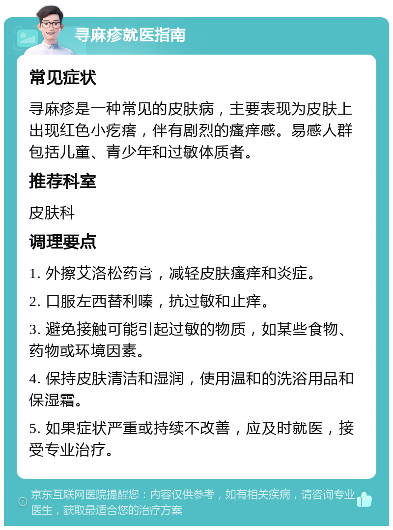 寻麻疹就医指南 常见症状 寻麻疹是一种常见的皮肤病，主要表现为皮肤上出现红色小疙瘩，伴有剧烈的瘙痒感。易感人群包括儿童、青少年和过敏体质者。 推荐科室 皮肤科 调理要点 1. 外擦艾洛松药膏，减轻皮肤瘙痒和炎症。 2. 口服左西替利嗪，抗过敏和止痒。 3. 避免接触可能引起过敏的物质，如某些食物、药物或环境因素。 4. 保持皮肤清洁和湿润，使用温和的洗浴用品和保湿霜。 5. 如果症状严重或持续不改善，应及时就医，接受专业治疗。