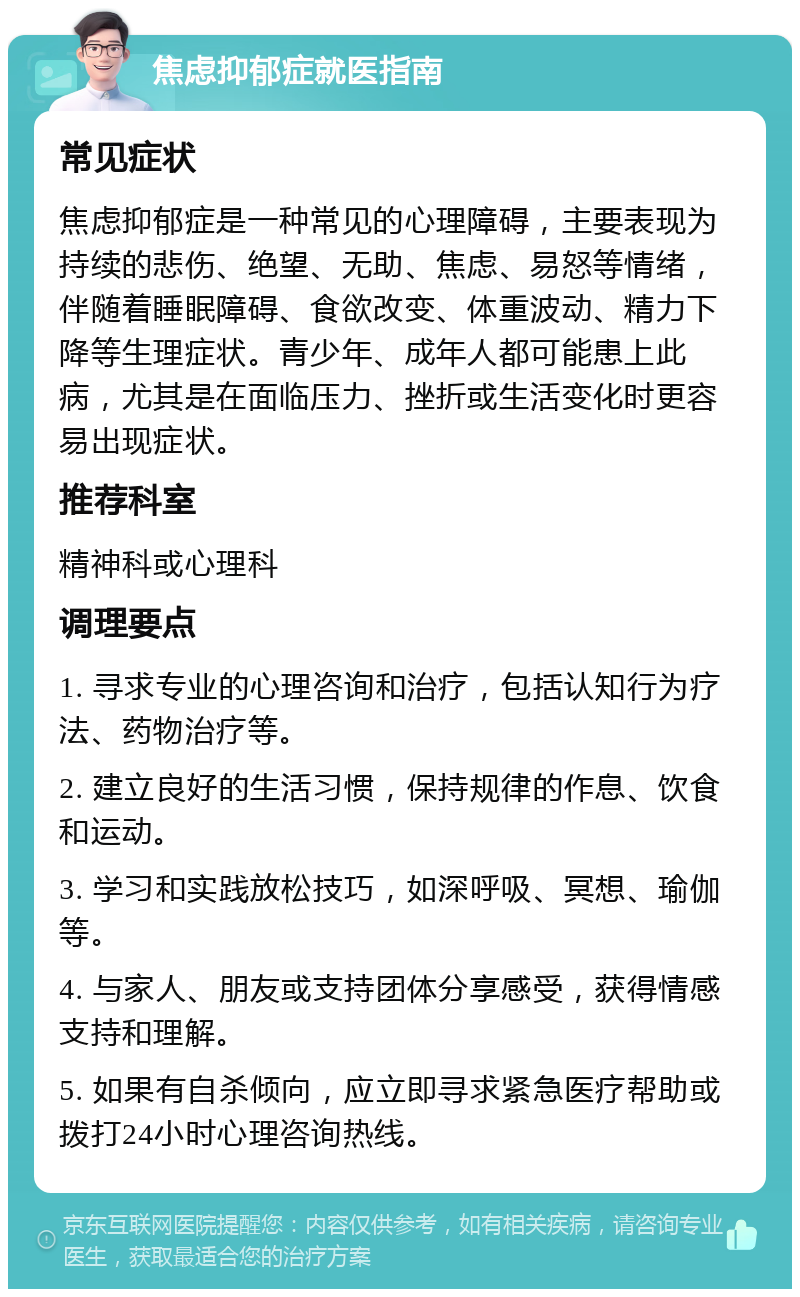 焦虑抑郁症就医指南 常见症状 焦虑抑郁症是一种常见的心理障碍，主要表现为持续的悲伤、绝望、无助、焦虑、易怒等情绪，伴随着睡眠障碍、食欲改变、体重波动、精力下降等生理症状。青少年、成年人都可能患上此病，尤其是在面临压力、挫折或生活变化时更容易出现症状。 推荐科室 精神科或心理科 调理要点 1. 寻求专业的心理咨询和治疗，包括认知行为疗法、药物治疗等。 2. 建立良好的生活习惯，保持规律的作息、饮食和运动。 3. 学习和实践放松技巧，如深呼吸、冥想、瑜伽等。 4. 与家人、朋友或支持团体分享感受，获得情感支持和理解。 5. 如果有自杀倾向，应立即寻求紧急医疗帮助或拨打24小时心理咨询热线。