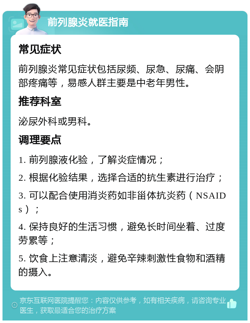 前列腺炎就医指南 常见症状 前列腺炎常见症状包括尿频、尿急、尿痛、会阴部疼痛等，易感人群主要是中老年男性。 推荐科室 泌尿外科或男科。 调理要点 1. 前列腺液化验，了解炎症情况； 2. 根据化验结果，选择合适的抗生素进行治疗； 3. 可以配合使用消炎药如非甾体抗炎药（NSAIDs）； 4. 保持良好的生活习惯，避免长时间坐着、过度劳累等； 5. 饮食上注意清淡，避免辛辣刺激性食物和酒精的摄入。