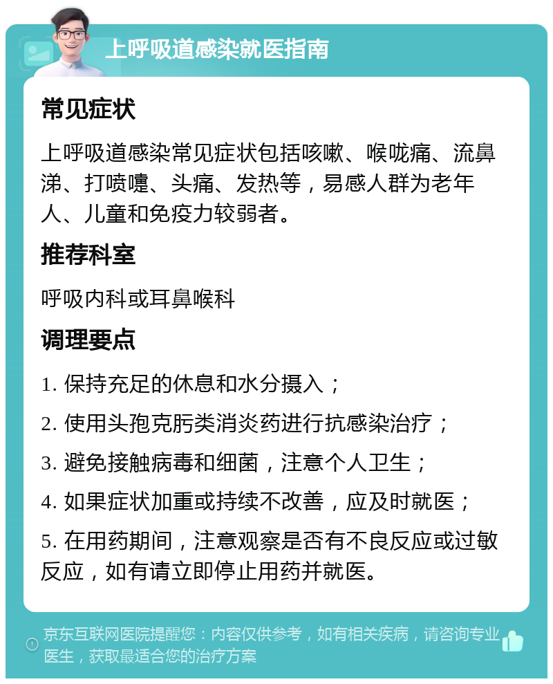 上呼吸道感染就医指南 常见症状 上呼吸道感染常见症状包括咳嗽、喉咙痛、流鼻涕、打喷嚏、头痛、发热等，易感人群为老年人、儿童和免疫力较弱者。 推荐科室 呼吸内科或耳鼻喉科 调理要点 1. 保持充足的休息和水分摄入； 2. 使用头孢克肟类消炎药进行抗感染治疗； 3. 避免接触病毒和细菌，注意个人卫生； 4. 如果症状加重或持续不改善，应及时就医； 5. 在用药期间，注意观察是否有不良反应或过敏反应，如有请立即停止用药并就医。