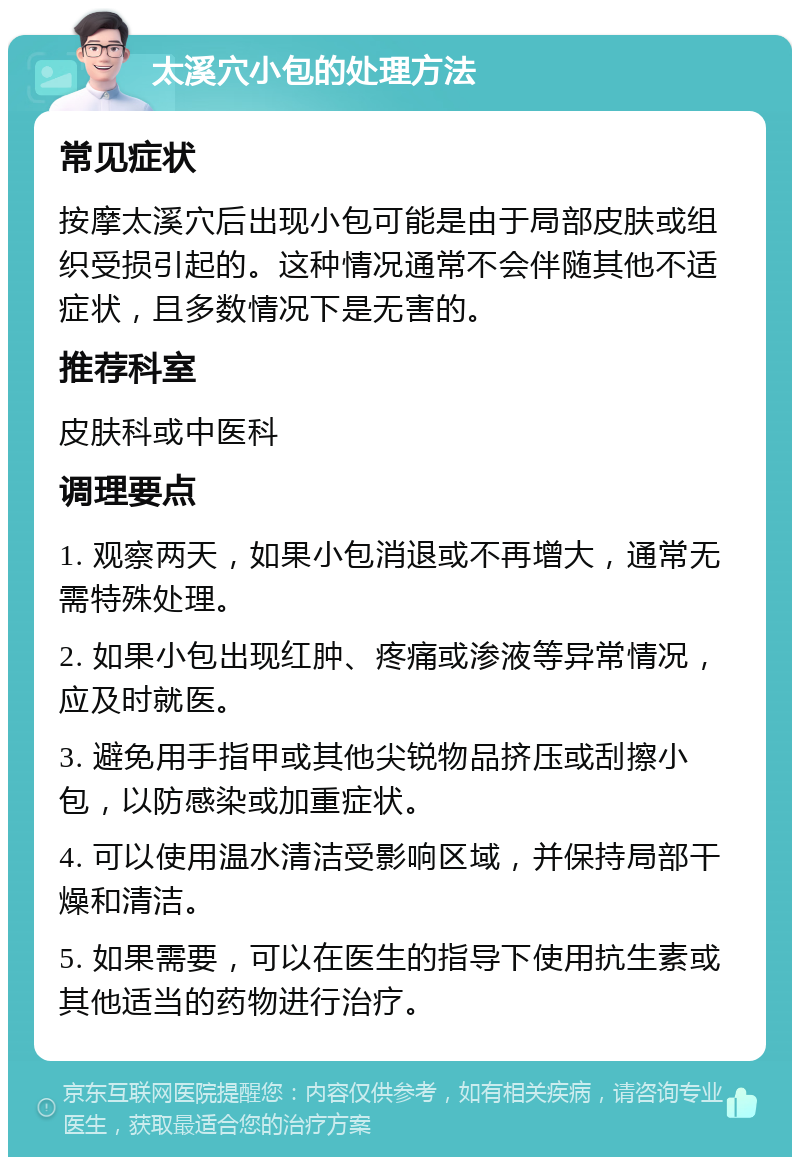 太溪穴小包的处理方法 常见症状 按摩太溪穴后出现小包可能是由于局部皮肤或组织受损引起的。这种情况通常不会伴随其他不适症状，且多数情况下是无害的。 推荐科室 皮肤科或中医科 调理要点 1. 观察两天，如果小包消退或不再增大，通常无需特殊处理。 2. 如果小包出现红肿、疼痛或渗液等异常情况，应及时就医。 3. 避免用手指甲或其他尖锐物品挤压或刮擦小包，以防感染或加重症状。 4. 可以使用温水清洁受影响区域，并保持局部干燥和清洁。 5. 如果需要，可以在医生的指导下使用抗生素或其他适当的药物进行治疗。