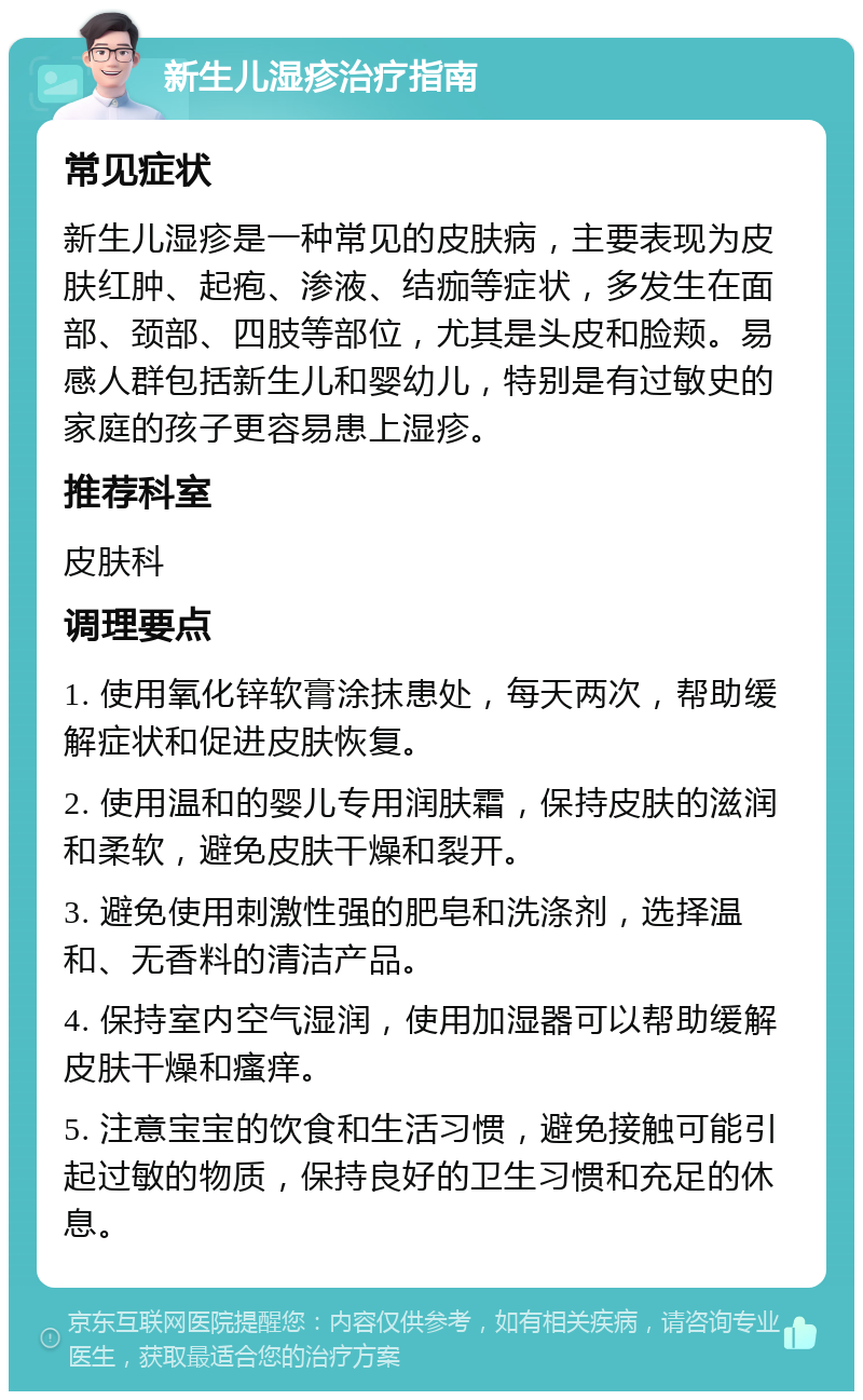 新生儿湿疹治疗指南 常见症状 新生儿湿疹是一种常见的皮肤病，主要表现为皮肤红肿、起疱、渗液、结痂等症状，多发生在面部、颈部、四肢等部位，尤其是头皮和脸颊。易感人群包括新生儿和婴幼儿，特别是有过敏史的家庭的孩子更容易患上湿疹。 推荐科室 皮肤科 调理要点 1. 使用氧化锌软膏涂抹患处，每天两次，帮助缓解症状和促进皮肤恢复。 2. 使用温和的婴儿专用润肤霜，保持皮肤的滋润和柔软，避免皮肤干燥和裂开。 3. 避免使用刺激性强的肥皂和洗涤剂，选择温和、无香料的清洁产品。 4. 保持室内空气湿润，使用加湿器可以帮助缓解皮肤干燥和瘙痒。 5. 注意宝宝的饮食和生活习惯，避免接触可能引起过敏的物质，保持良好的卫生习惯和充足的休息。