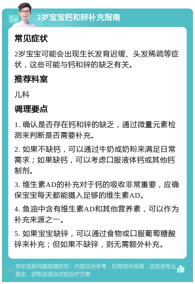 2岁宝宝钙和锌补充指南 常见症状 2岁宝宝可能会出现生长发育迟缓、头发稀疏等症状，这些可能与钙和锌的缺乏有关。 推荐科室 儿科 调理要点 1. 确认是否存在钙和锌的缺乏，通过微量元素检测来判断是否需要补充。 2. 如果不缺钙，可以通过牛奶或奶粉来满足日常需求；如果缺钙，可以考虑口服液体钙或其他钙制剂。 3. 维生素AD的补充对于钙的吸收非常重要，应确保宝宝每天都能摄入足够的维生素AD。 4. 鱼油中含有维生素AD和其他营养素，可以作为补充来源之一。 5. 如果宝宝缺锌，可以通过食物或口服葡萄糖酸锌来补充；但如果不缺锌，则无需额外补充。