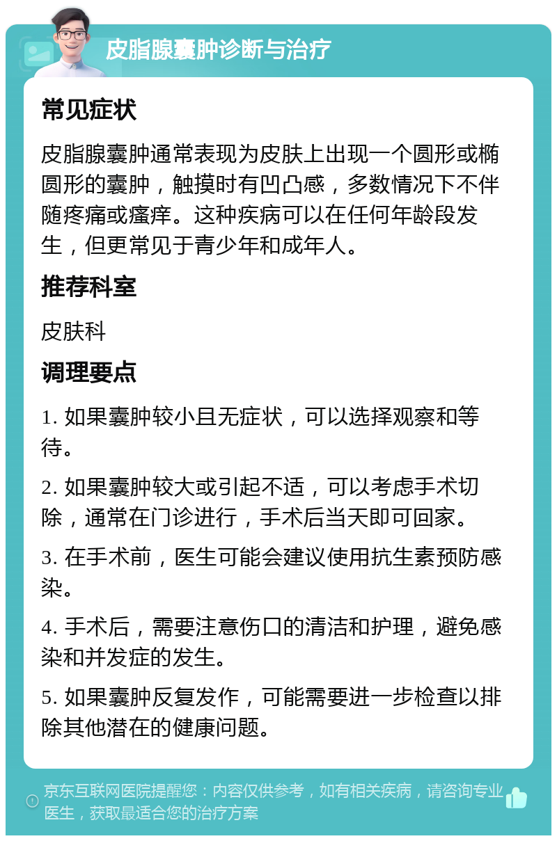 皮脂腺囊肿诊断与治疗 常见症状 皮脂腺囊肿通常表现为皮肤上出现一个圆形或椭圆形的囊肿，触摸时有凹凸感，多数情况下不伴随疼痛或瘙痒。这种疾病可以在任何年龄段发生，但更常见于青少年和成年人。 推荐科室 皮肤科 调理要点 1. 如果囊肿较小且无症状，可以选择观察和等待。 2. 如果囊肿较大或引起不适，可以考虑手术切除，通常在门诊进行，手术后当天即可回家。 3. 在手术前，医生可能会建议使用抗生素预防感染。 4. 手术后，需要注意伤口的清洁和护理，避免感染和并发症的发生。 5. 如果囊肿反复发作，可能需要进一步检查以排除其他潜在的健康问题。