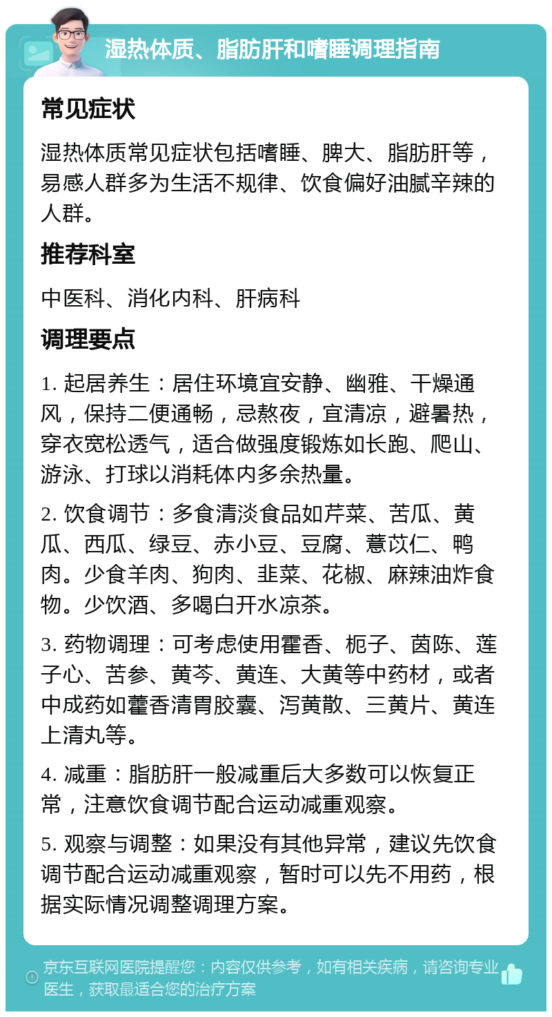 湿热体质、脂肪肝和嗜睡调理指南 常见症状 湿热体质常见症状包括嗜睡、脾大、脂肪肝等，易感人群多为生活不规律、饮食偏好油腻辛辣的人群。 推荐科室 中医科、消化内科、肝病科 调理要点 1. 起居养生：居住环境宜安静、幽雅、干燥通风，保持二便通畅，忌熬夜，宜清凉，避暑热，穿衣宽松透气，适合做强度锻炼如长跑、爬山、游泳、打球以消耗体内多余热量。 2. 饮食调节：多食清淡食品如芹菜、苦瓜、黄瓜、西瓜、绿豆、赤小豆、豆腐、薏苡仁、鸭肉。少食羊肉、狗肉、韭菜、花椒、麻辣油炸食物。少饮酒、多喝白开水凉茶。 3. 药物调理：可考虑使用霍香、枙子、茵陈、莲子心、苦参、黄芩、黄连、大黄等中药材，或者中成药如藿香清胃胶囊、泻黄散、三黄片、黄连上清丸等。 4. 减重：脂肪肝一般减重后大多数可以恢复正常，注意饮食调节配合运动减重观察。 5. 观察与调整：如果没有其他异常，建议先饮食调节配合运动减重观察，暂时可以先不用药，根据实际情况调整调理方案。