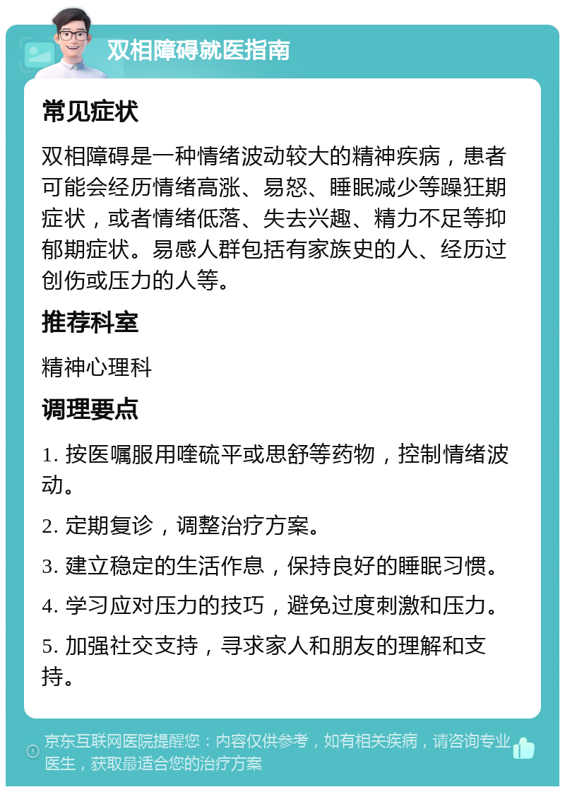 双相障碍就医指南 常见症状 双相障碍是一种情绪波动较大的精神疾病，患者可能会经历情绪高涨、易怒、睡眠减少等躁狂期症状，或者情绪低落、失去兴趣、精力不足等抑郁期症状。易感人群包括有家族史的人、经历过创伤或压力的人等。 推荐科室 精神心理科 调理要点 1. 按医嘱服用喹硫平或思舒等药物，控制情绪波动。 2. 定期复诊，调整治疗方案。 3. 建立稳定的生活作息，保持良好的睡眠习惯。 4. 学习应对压力的技巧，避免过度刺激和压力。 5. 加强社交支持，寻求家人和朋友的理解和支持。