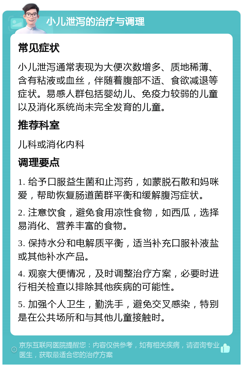 小儿泄泻的治疗与调理 常见症状 小儿泄泻通常表现为大便次数增多、质地稀薄、含有粘液或血丝，伴随着腹部不适、食欲减退等症状。易感人群包括婴幼儿、免疫力较弱的儿童以及消化系统尚未完全发育的儿童。 推荐科室 儿科或消化内科 调理要点 1. 给予口服益生菌和止泻药，如蒙脱石散和妈咪爱，帮助恢复肠道菌群平衡和缓解腹泻症状。 2. 注意饮食，避免食用凉性食物，如西瓜，选择易消化、营养丰富的食物。 3. 保持水分和电解质平衡，适当补充口服补液盐或其他补水产品。 4. 观察大便情况，及时调整治疗方案，必要时进行相关检查以排除其他疾病的可能性。 5. 加强个人卫生，勤洗手，避免交叉感染，特别是在公共场所和与其他儿童接触时。