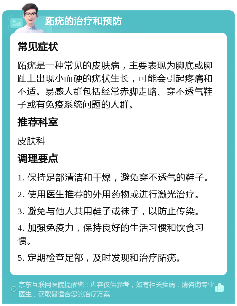 跖疣的治疗和预防 常见症状 跖疣是一种常见的皮肤病，主要表现为脚底或脚趾上出现小而硬的疣状生长，可能会引起疼痛和不适。易感人群包括经常赤脚走路、穿不透气鞋子或有免疫系统问题的人群。 推荐科室 皮肤科 调理要点 1. 保持足部清洁和干燥，避免穿不透气的鞋子。 2. 使用医生推荐的外用药物或进行激光治疗。 3. 避免与他人共用鞋子或袜子，以防止传染。 4. 加强免疫力，保持良好的生活习惯和饮食习惯。 5. 定期检查足部，及时发现和治疗跖疣。