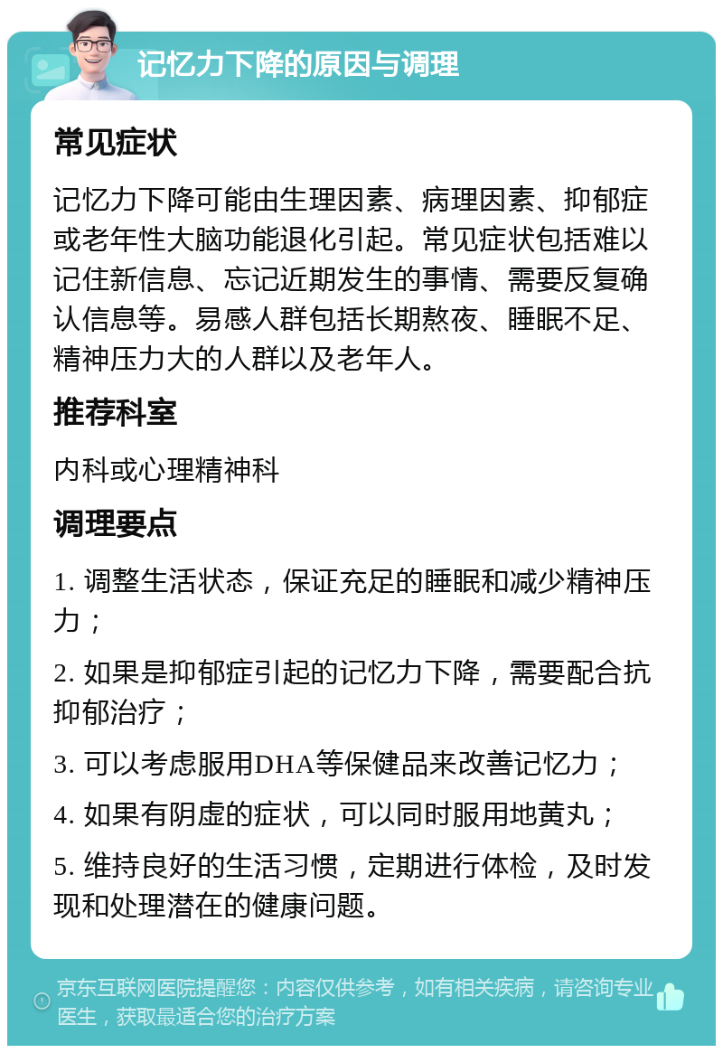 记忆力下降的原因与调理 常见症状 记忆力下降可能由生理因素、病理因素、抑郁症或老年性大脑功能退化引起。常见症状包括难以记住新信息、忘记近期发生的事情、需要反复确认信息等。易感人群包括长期熬夜、睡眠不足、精神压力大的人群以及老年人。 推荐科室 内科或心理精神科 调理要点 1. 调整生活状态，保证充足的睡眠和减少精神压力； 2. 如果是抑郁症引起的记忆力下降，需要配合抗抑郁治疗； 3. 可以考虑服用DHA等保健品来改善记忆力； 4. 如果有阴虚的症状，可以同时服用地黄丸； 5. 维持良好的生活习惯，定期进行体检，及时发现和处理潜在的健康问题。