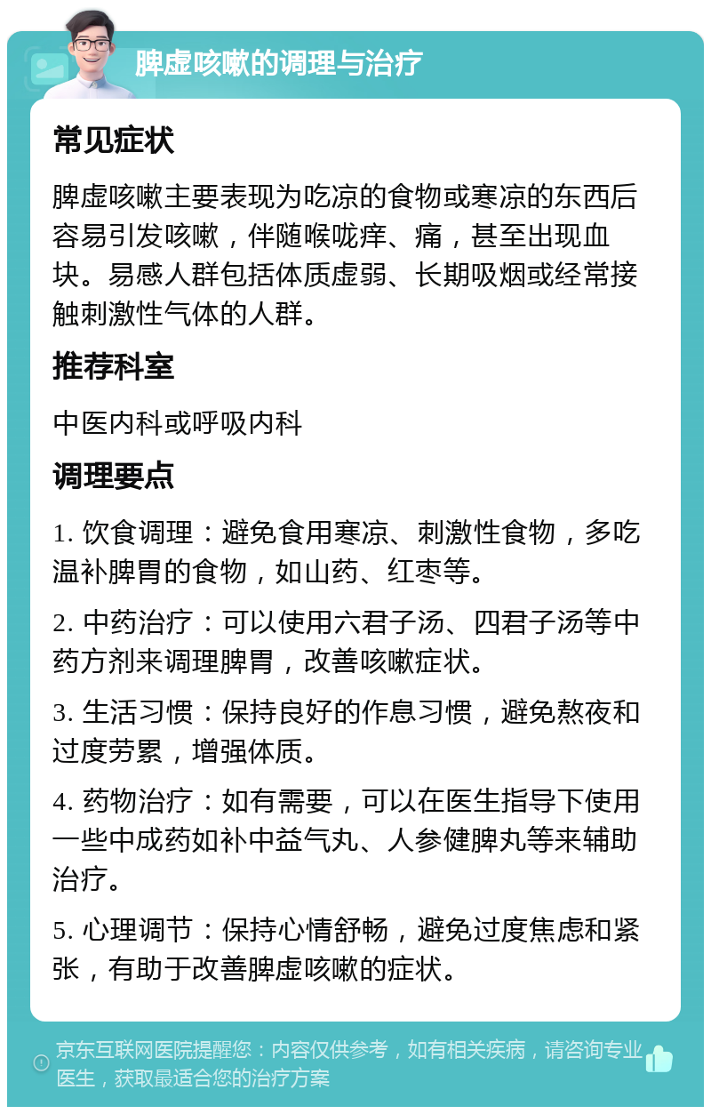 脾虚咳嗽的调理与治疗 常见症状 脾虚咳嗽主要表现为吃凉的食物或寒凉的东西后容易引发咳嗽，伴随喉咙痒、痛，甚至出现血块。易感人群包括体质虚弱、长期吸烟或经常接触刺激性气体的人群。 推荐科室 中医内科或呼吸内科 调理要点 1. 饮食调理：避免食用寒凉、刺激性食物，多吃温补脾胃的食物，如山药、红枣等。 2. 中药治疗：可以使用六君子汤、四君子汤等中药方剂来调理脾胃，改善咳嗽症状。 3. 生活习惯：保持良好的作息习惯，避免熬夜和过度劳累，增强体质。 4. 药物治疗：如有需要，可以在医生指导下使用一些中成药如补中益气丸、人参健脾丸等来辅助治疗。 5. 心理调节：保持心情舒畅，避免过度焦虑和紧张，有助于改善脾虚咳嗽的症状。