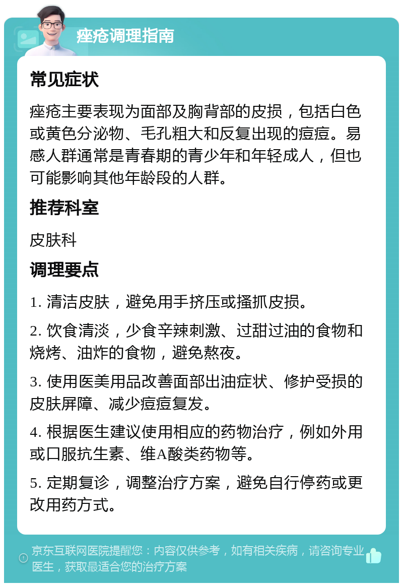 痤疮调理指南 常见症状 痤疮主要表现为面部及胸背部的皮损，包括白色或黄色分泌物、毛孔粗大和反复出现的痘痘。易感人群通常是青春期的青少年和年轻成人，但也可能影响其他年龄段的人群。 推荐科室 皮肤科 调理要点 1. 清洁皮肤，避免用手挤压或搔抓皮损。 2. 饮食清淡，少食辛辣刺激、过甜过油的食物和烧烤、油炸的食物，避免熬夜。 3. 使用医美用品改善面部出油症状、修护受损的皮肤屏障、减少痘痘复发。 4. 根据医生建议使用相应的药物治疗，例如外用或口服抗生素、维A酸类药物等。 5. 定期复诊，调整治疗方案，避免自行停药或更改用药方式。