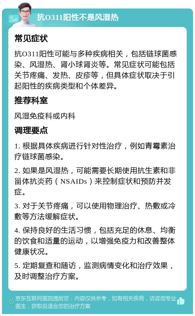 抗O311阳性不是风湿热 常见症状 抗O311阳性可能与多种疾病相关，包括链球菌感染、风湿热、肾小球肾炎等。常见症状可能包括关节疼痛、发热、皮疹等，但具体症状取决于引起阳性的疾病类型和个体差异。 推荐科室 风湿免疫科或内科 调理要点 1. 根据具体疾病进行针对性治疗，例如青霉素治疗链球菌感染。 2. 如果是风湿热，可能需要长期使用抗生素和非甾体抗炎药（NSAIDs）来控制症状和预防并发症。 3. 对于关节疼痛，可以使用物理治疗、热敷或冷敷等方法缓解症状。 4. 保持良好的生活习惯，包括充足的休息、均衡的饮食和适量的运动，以增强免疫力和改善整体健康状况。 5. 定期复查和随访，监测病情变化和治疗效果，及时调整治疗方案。