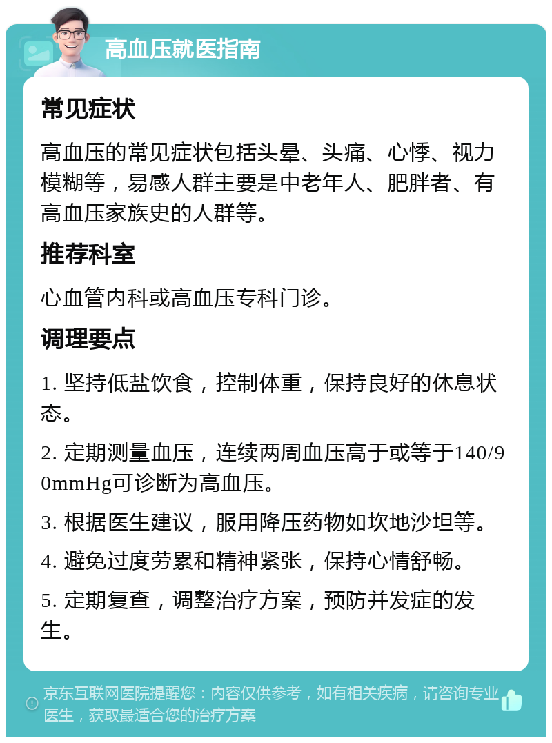 高血压就医指南 常见症状 高血压的常见症状包括头晕、头痛、心悸、视力模糊等，易感人群主要是中老年人、肥胖者、有高血压家族史的人群等。 推荐科室 心血管内科或高血压专科门诊。 调理要点 1. 坚持低盐饮食，控制体重，保持良好的休息状态。 2. 定期测量血压，连续两周血压高于或等于140/90mmHg可诊断为高血压。 3. 根据医生建议，服用降压药物如坎地沙坦等。 4. 避免过度劳累和精神紧张，保持心情舒畅。 5. 定期复查，调整治疗方案，预防并发症的发生。