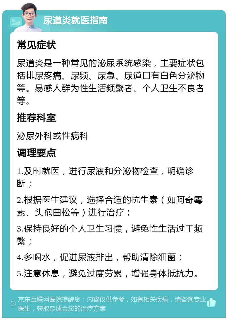 尿道炎就医指南 常见症状 尿道炎是一种常见的泌尿系统感染，主要症状包括排尿疼痛、尿频、尿急、尿道口有白色分泌物等。易感人群为性生活频繁者、个人卫生不良者等。 推荐科室 泌尿外科或性病科 调理要点 1.及时就医，进行尿液和分泌物检查，明确诊断； 2.根据医生建议，选择合适的抗生素（如阿奇霉素、头孢曲松等）进行治疗； 3.保持良好的个人卫生习惯，避免性生活过于频繁； 4.多喝水，促进尿液排出，帮助清除细菌； 5.注意休息，避免过度劳累，增强身体抵抗力。