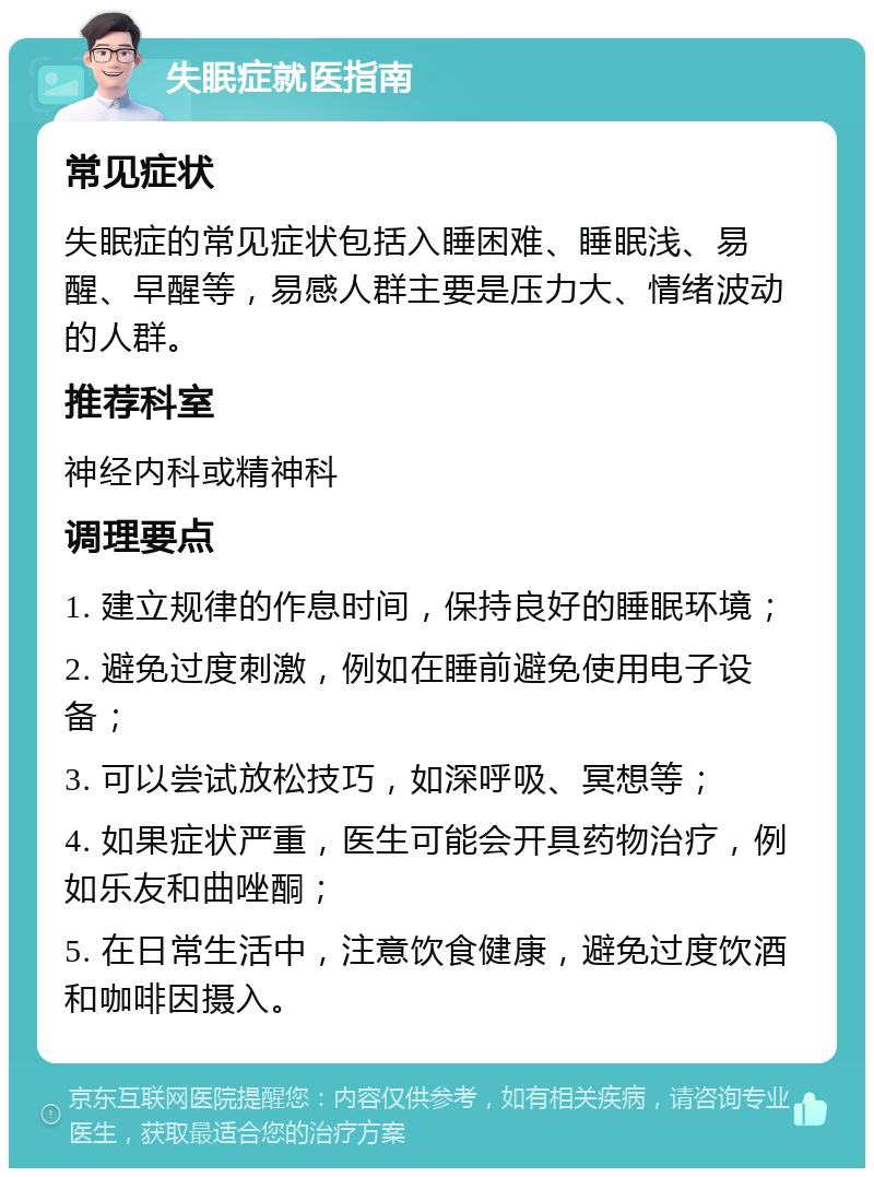 失眠症就医指南 常见症状 失眠症的常见症状包括入睡困难、睡眠浅、易醒、早醒等，易感人群主要是压力大、情绪波动的人群。 推荐科室 神经内科或精神科 调理要点 1. 建立规律的作息时间，保持良好的睡眠环境； 2. 避免过度刺激，例如在睡前避免使用电子设备； 3. 可以尝试放松技巧，如深呼吸、冥想等； 4. 如果症状严重，医生可能会开具药物治疗，例如乐友和曲唑酮； 5. 在日常生活中，注意饮食健康，避免过度饮酒和咖啡因摄入。