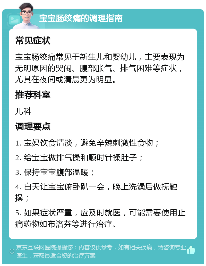 宝宝肠绞痛的调理指南 常见症状 宝宝肠绞痛常见于新生儿和婴幼儿，主要表现为无明原因的哭闹、腹部胀气、排气困难等症状，尤其在夜间或清晨更为明显。 推荐科室 儿科 调理要点 1. 宝妈饮食清淡，避免辛辣刺激性食物； 2. 给宝宝做排气操和顺时针揉肚子； 3. 保持宝宝腹部温暖； 4. 白天让宝宝俯卧趴一会，晚上洗澡后做抚触操； 5. 如果症状严重，应及时就医，可能需要使用止痛药物如布洛芬等进行治疗。