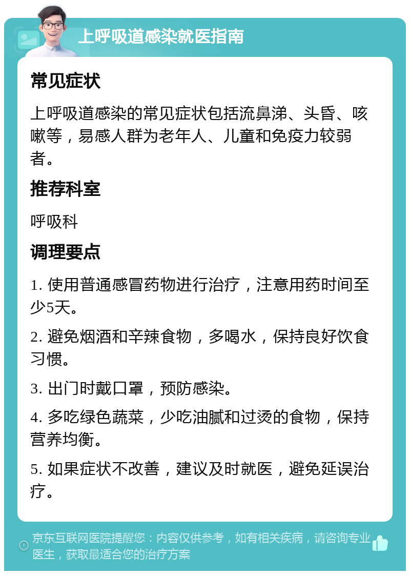 上呼吸道感染就医指南 常见症状 上呼吸道感染的常见症状包括流鼻涕、头昏、咳嗽等，易感人群为老年人、儿童和免疫力较弱者。 推荐科室 呼吸科 调理要点 1. 使用普通感冒药物进行治疗，注意用药时间至少5天。 2. 避免烟酒和辛辣食物，多喝水，保持良好饮食习惯。 3. 出门时戴口罩，预防感染。 4. 多吃绿色蔬菜，少吃油腻和过烫的食物，保持营养均衡。 5. 如果症状不改善，建议及时就医，避免延误治疗。