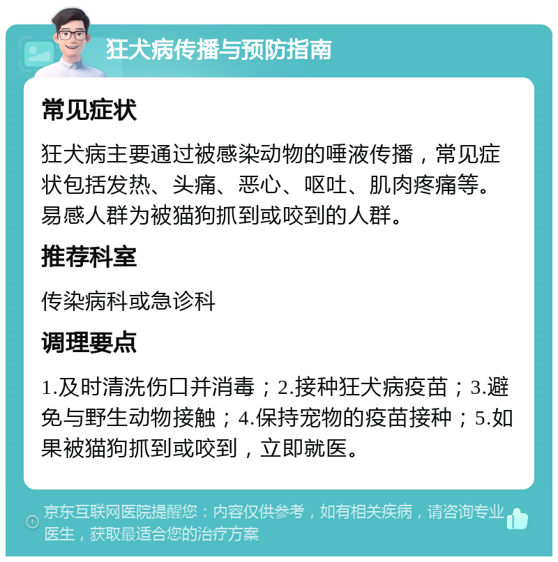 狂犬病传播与预防指南 常见症状 狂犬病主要通过被感染动物的唾液传播，常见症状包括发热、头痛、恶心、呕吐、肌肉疼痛等。易感人群为被猫狗抓到或咬到的人群。 推荐科室 传染病科或急诊科 调理要点 1.及时清洗伤口并消毒；2.接种狂犬病疫苗；3.避免与野生动物接触；4.保持宠物的疫苗接种；5.如果被猫狗抓到或咬到，立即就医。