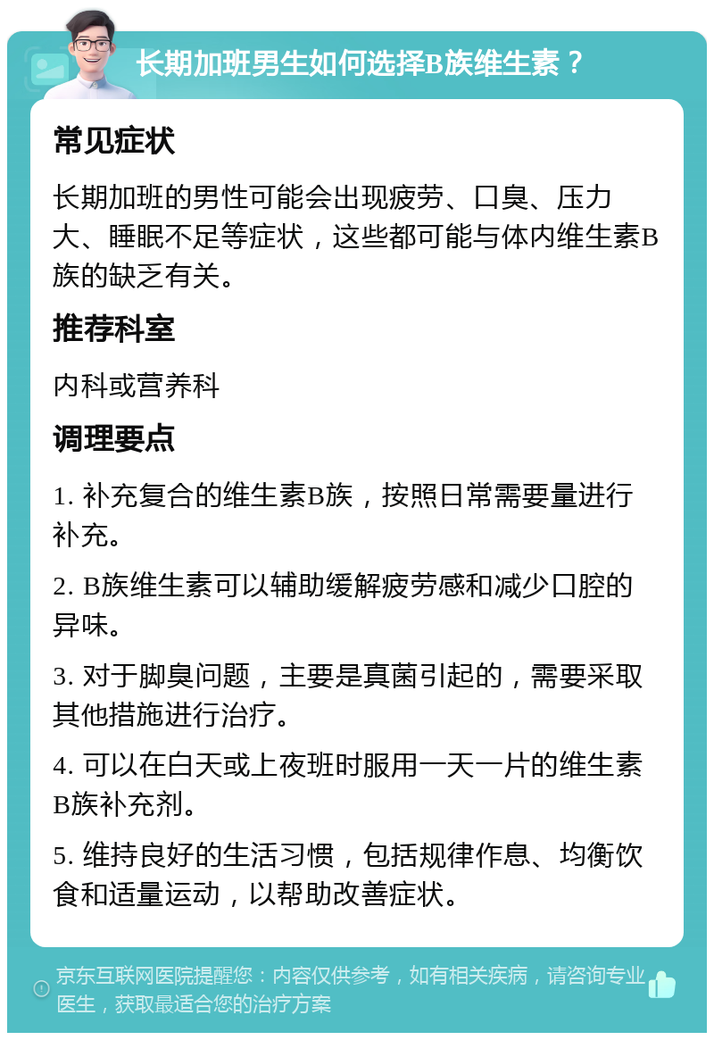 长期加班男生如何选择B族维生素？ 常见症状 长期加班的男性可能会出现疲劳、口臭、压力大、睡眠不足等症状，这些都可能与体内维生素B族的缺乏有关。 推荐科室 内科或营养科 调理要点 1. 补充复合的维生素B族，按照日常需要量进行补充。 2. B族维生素可以辅助缓解疲劳感和减少口腔的异味。 3. 对于脚臭问题，主要是真菌引起的，需要采取其他措施进行治疗。 4. 可以在白天或上夜班时服用一天一片的维生素B族补充剂。 5. 维持良好的生活习惯，包括规律作息、均衡饮食和适量运动，以帮助改善症状。