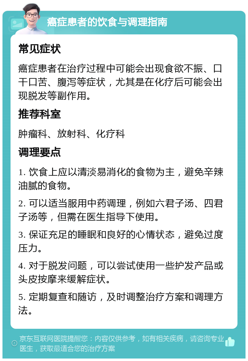 癌症患者的饮食与调理指南 常见症状 癌症患者在治疗过程中可能会出现食欲不振、口干口苦、腹泻等症状，尤其是在化疗后可能会出现脱发等副作用。 推荐科室 肿瘤科、放射科、化疗科 调理要点 1. 饮食上应以清淡易消化的食物为主，避免辛辣油腻的食物。 2. 可以适当服用中药调理，例如六君子汤、四君子汤等，但需在医生指导下使用。 3. 保证充足的睡眠和良好的心情状态，避免过度压力。 4. 对于脱发问题，可以尝试使用一些护发产品或头皮按摩来缓解症状。 5. 定期复查和随访，及时调整治疗方案和调理方法。