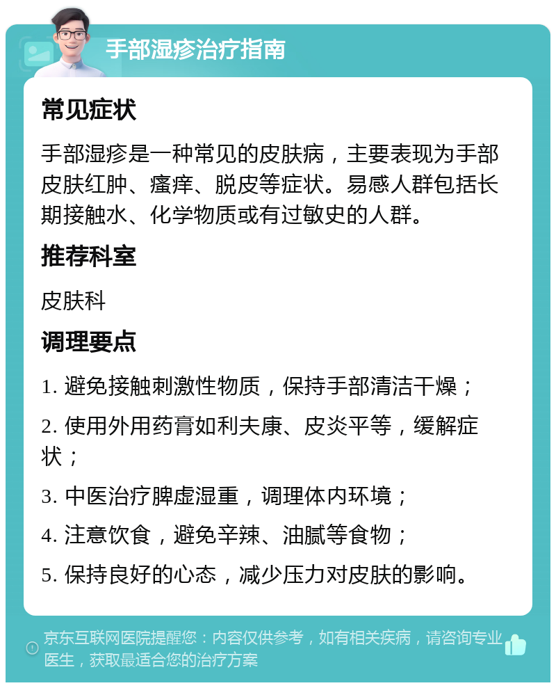 手部湿疹治疗指南 常见症状 手部湿疹是一种常见的皮肤病，主要表现为手部皮肤红肿、瘙痒、脱皮等症状。易感人群包括长期接触水、化学物质或有过敏史的人群。 推荐科室 皮肤科 调理要点 1. 避免接触刺激性物质，保持手部清洁干燥； 2. 使用外用药膏如利夫康、皮炎平等，缓解症状； 3. 中医治疗脾虚湿重，调理体内环境； 4. 注意饮食，避免辛辣、油腻等食物； 5. 保持良好的心态，减少压力对皮肤的影响。