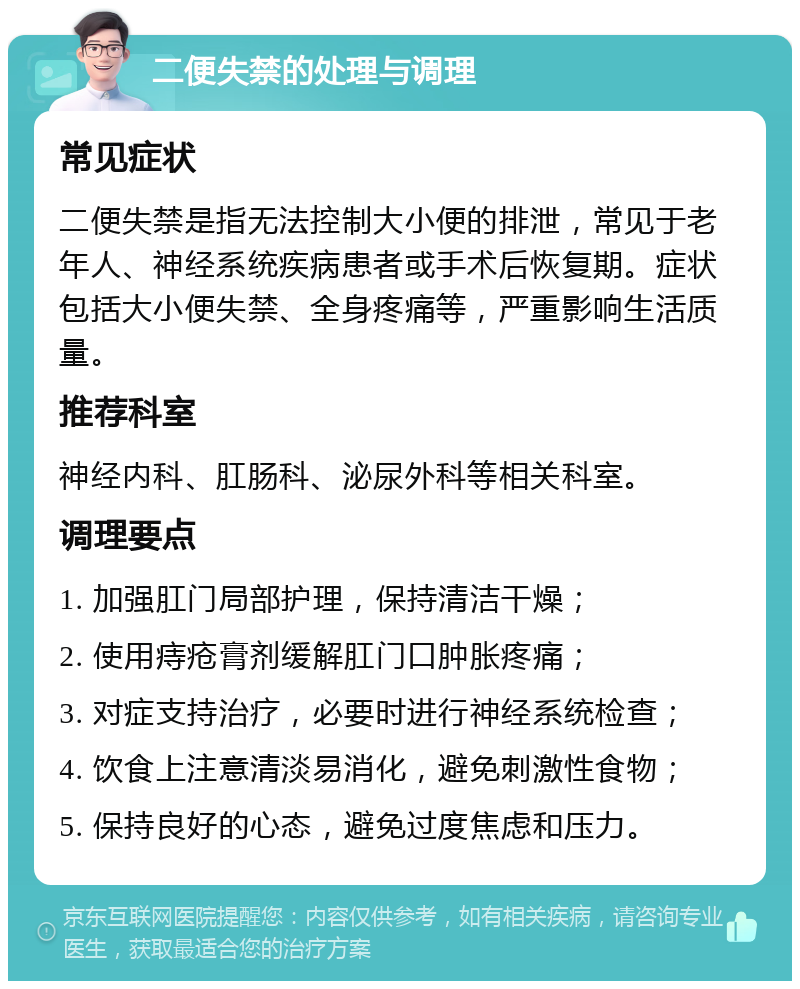 二便失禁的处理与调理 常见症状 二便失禁是指无法控制大小便的排泄，常见于老年人、神经系统疾病患者或手术后恢复期。症状包括大小便失禁、全身疼痛等，严重影响生活质量。 推荐科室 神经内科、肛肠科、泌尿外科等相关科室。 调理要点 1. 加强肛门局部护理，保持清洁干燥； 2. 使用痔疮膏剂缓解肛门口肿胀疼痛； 3. 对症支持治疗，必要时进行神经系统检查； 4. 饮食上注意清淡易消化，避免刺激性食物； 5. 保持良好的心态，避免过度焦虑和压力。