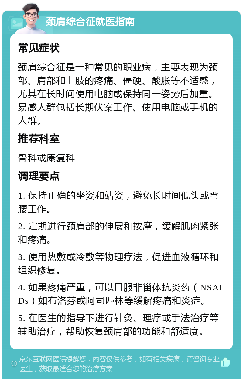 颈肩综合征就医指南 常见症状 颈肩综合征是一种常见的职业病，主要表现为颈部、肩部和上肢的疼痛、僵硬、酸胀等不适感，尤其在长时间使用电脑或保持同一姿势后加重。易感人群包括长期伏案工作、使用电脑或手机的人群。 推荐科室 骨科或康复科 调理要点 1. 保持正确的坐姿和站姿，避免长时间低头或弯腰工作。 2. 定期进行颈肩部的伸展和按摩，缓解肌肉紧张和疼痛。 3. 使用热敷或冷敷等物理疗法，促进血液循环和组织修复。 4. 如果疼痛严重，可以口服非甾体抗炎药（NSAIDs）如布洛芬或阿司匹林等缓解疼痛和炎症。 5. 在医生的指导下进行针灸、理疗或手法治疗等辅助治疗，帮助恢复颈肩部的功能和舒适度。