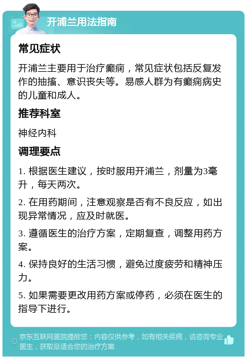 开浦兰用法指南 常见症状 开浦兰主要用于治疗癫痫，常见症状包括反复发作的抽搐、意识丧失等。易感人群为有癫痫病史的儿童和成人。 推荐科室 神经内科 调理要点 1. 根据医生建议，按时服用开浦兰，剂量为3毫升，每天两次。 2. 在用药期间，注意观察是否有不良反应，如出现异常情况，应及时就医。 3. 遵循医生的治疗方案，定期复查，调整用药方案。 4. 保持良好的生活习惯，避免过度疲劳和精神压力。 5. 如果需要更改用药方案或停药，必须在医生的指导下进行。