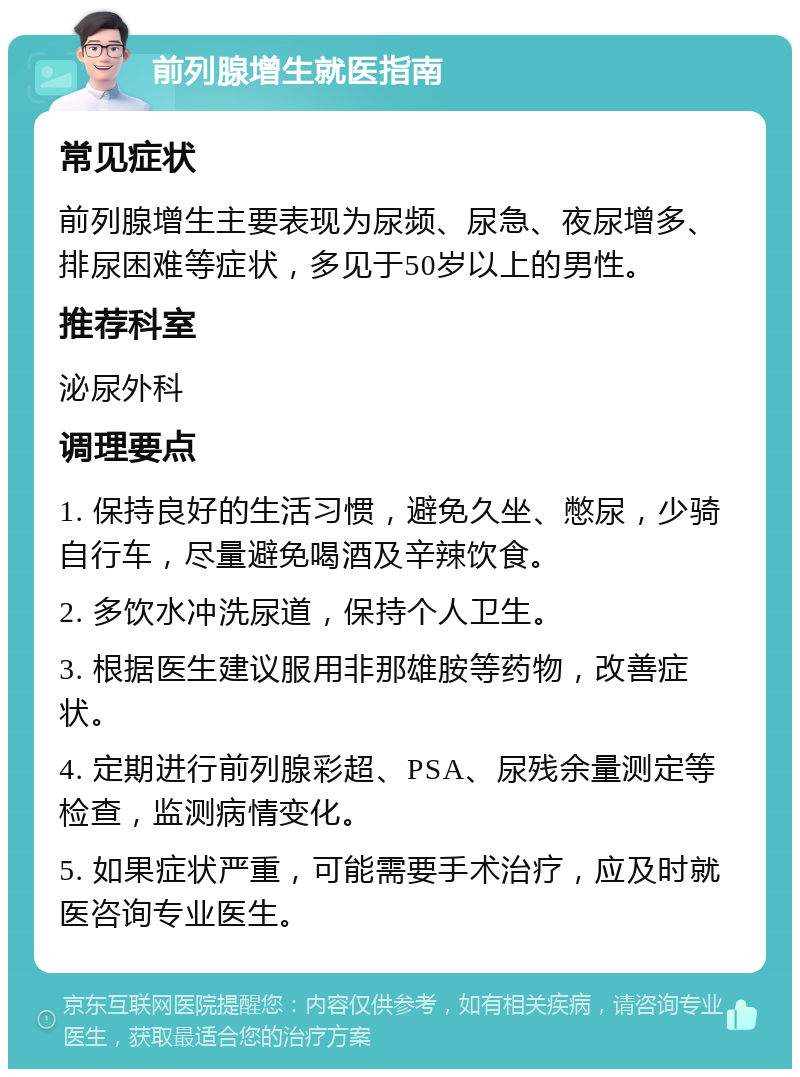 前列腺增生就医指南 常见症状 前列腺增生主要表现为尿频、尿急、夜尿增多、排尿困难等症状，多见于50岁以上的男性。 推荐科室 泌尿外科 调理要点 1. 保持良好的生活习惯，避免久坐、憋尿，少骑自行车，尽量避免喝酒及辛辣饮食。 2. 多饮水冲洗尿道，保持个人卫生。 3. 根据医生建议服用非那雄胺等药物，改善症状。 4. 定期进行前列腺彩超、PSA、尿残余量测定等检查，监测病情变化。 5. 如果症状严重，可能需要手术治疗，应及时就医咨询专业医生。