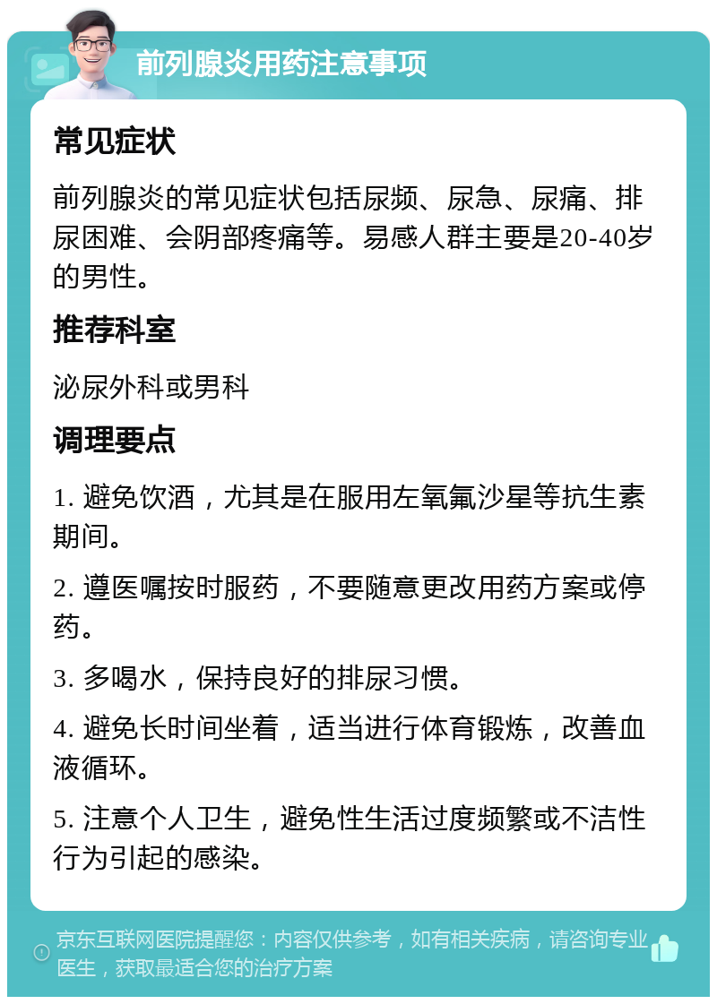 前列腺炎用药注意事项 常见症状 前列腺炎的常见症状包括尿频、尿急、尿痛、排尿困难、会阴部疼痛等。易感人群主要是20-40岁的男性。 推荐科室 泌尿外科或男科 调理要点 1. 避免饮酒，尤其是在服用左氧氟沙星等抗生素期间。 2. 遵医嘱按时服药，不要随意更改用药方案或停药。 3. 多喝水，保持良好的排尿习惯。 4. 避免长时间坐着，适当进行体育锻炼，改善血液循环。 5. 注意个人卫生，避免性生活过度频繁或不洁性行为引起的感染。