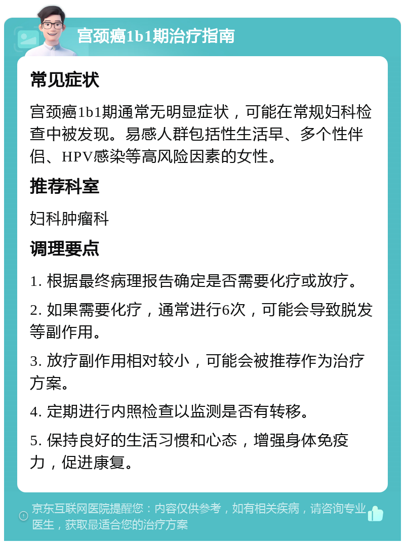 宫颈癌1b1期治疗指南 常见症状 宫颈癌1b1期通常无明显症状，可能在常规妇科检查中被发现。易感人群包括性生活早、多个性伴侣、HPV感染等高风险因素的女性。 推荐科室 妇科肿瘤科 调理要点 1. 根据最终病理报告确定是否需要化疗或放疗。 2. 如果需要化疗，通常进行6次，可能会导致脱发等副作用。 3. 放疗副作用相对较小，可能会被推荐作为治疗方案。 4. 定期进行内照检查以监测是否有转移。 5. 保持良好的生活习惯和心态，增强身体免疫力，促进康复。