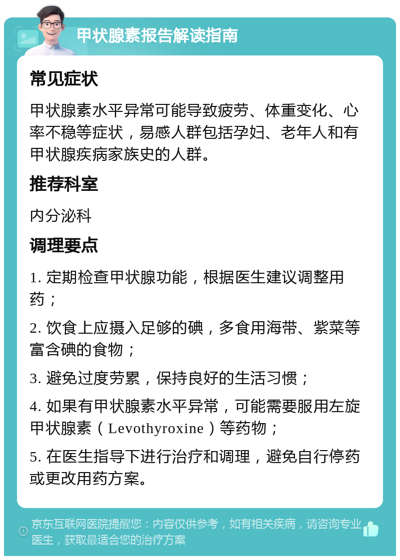 甲状腺素报告解读指南 常见症状 甲状腺素水平异常可能导致疲劳、体重变化、心率不稳等症状，易感人群包括孕妇、老年人和有甲状腺疾病家族史的人群。 推荐科室 内分泌科 调理要点 1. 定期检查甲状腺功能，根据医生建议调整用药； 2. 饮食上应摄入足够的碘，多食用海带、紫菜等富含碘的食物； 3. 避免过度劳累，保持良好的生活习惯； 4. 如果有甲状腺素水平异常，可能需要服用左旋甲状腺素（Levothyroxine）等药物； 5. 在医生指导下进行治疗和调理，避免自行停药或更改用药方案。