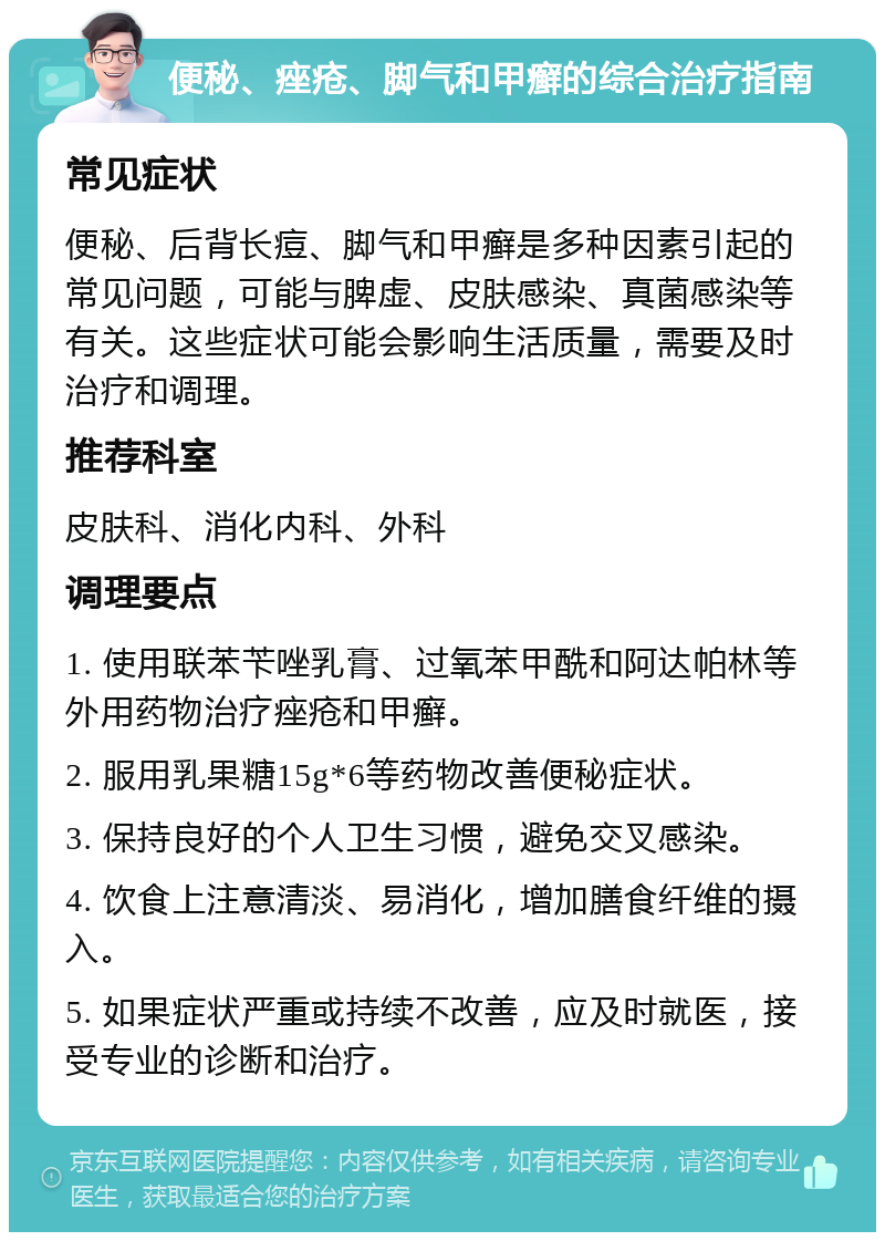 便秘、痤疮、脚气和甲癣的综合治疗指南 常见症状 便秘、后背长痘、脚气和甲癣是多种因素引起的常见问题，可能与脾虚、皮肤感染、真菌感染等有关。这些症状可能会影响生活质量，需要及时治疗和调理。 推荐科室 皮肤科、消化内科、外科 调理要点 1. 使用联苯苄唑乳膏、过氧苯甲酰和阿达帕林等外用药物治疗痤疮和甲癣。 2. 服用乳果糖15g*6等药物改善便秘症状。 3. 保持良好的个人卫生习惯，避免交叉感染。 4. 饮食上注意清淡、易消化，增加膳食纤维的摄入。 5. 如果症状严重或持续不改善，应及时就医，接受专业的诊断和治疗。