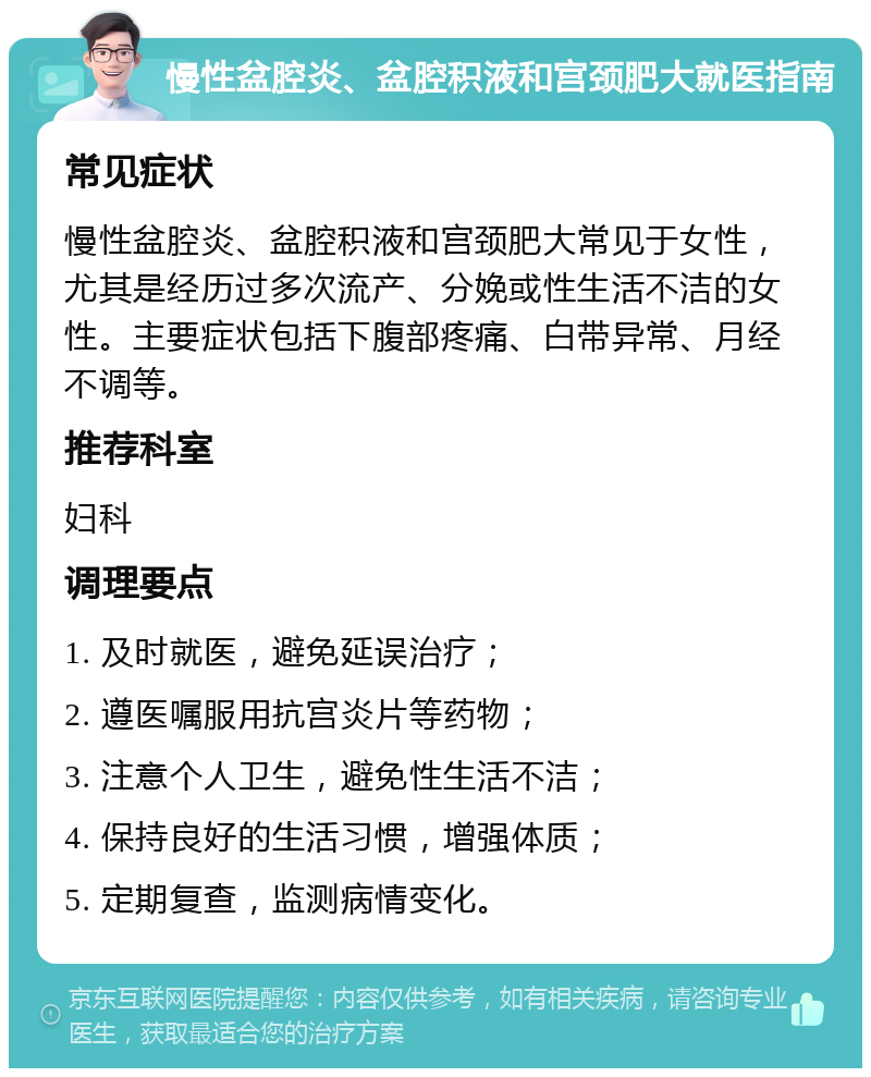 慢性盆腔炎、盆腔积液和宫颈肥大就医指南 常见症状 慢性盆腔炎、盆腔积液和宫颈肥大常见于女性，尤其是经历过多次流产、分娩或性生活不洁的女性。主要症状包括下腹部疼痛、白带异常、月经不调等。 推荐科室 妇科 调理要点 1. 及时就医，避免延误治疗； 2. 遵医嘱服用抗宫炎片等药物； 3. 注意个人卫生，避免性生活不洁； 4. 保持良好的生活习惯，增强体质； 5. 定期复查，监测病情变化。