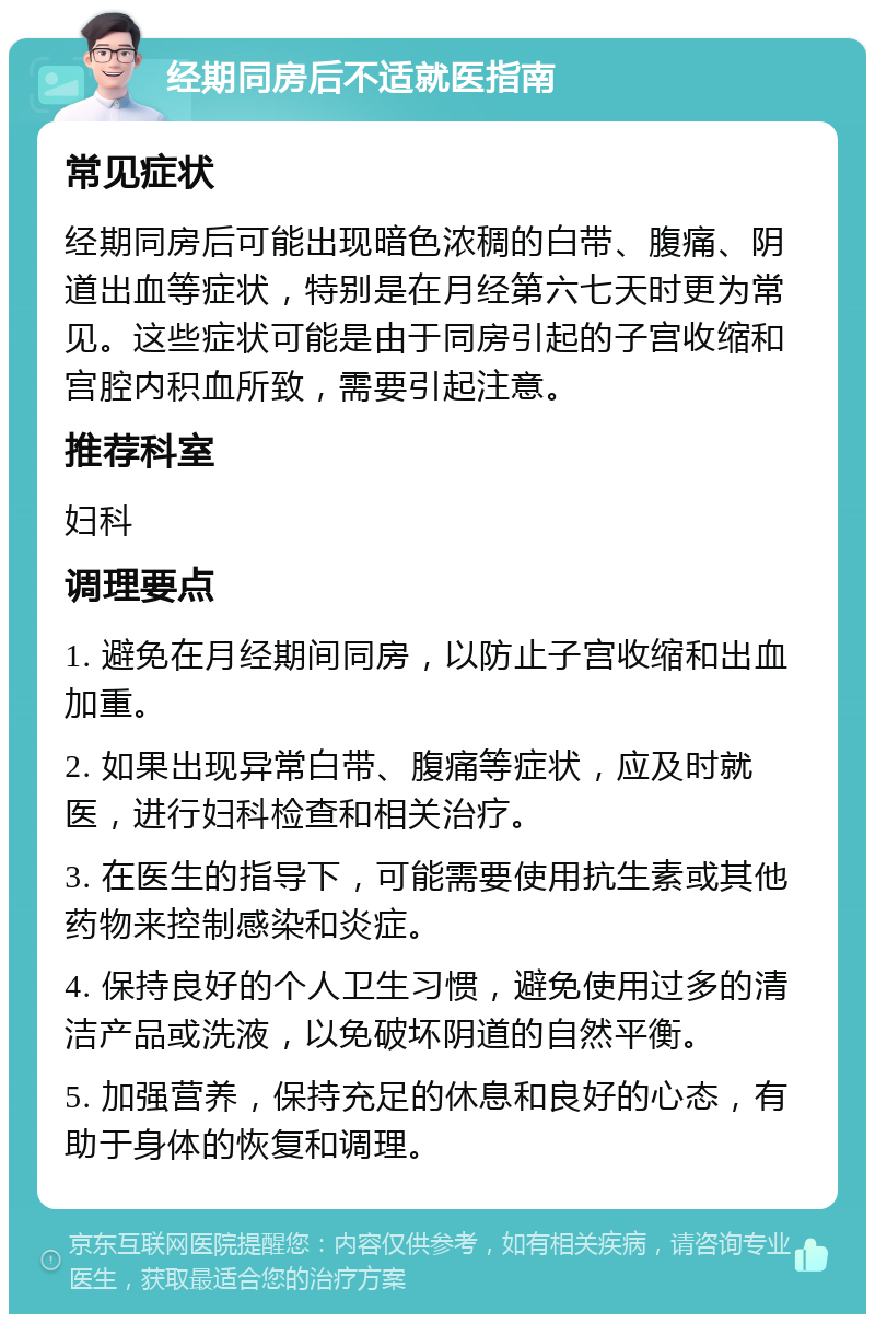 经期同房后不适就医指南 常见症状 经期同房后可能出现暗色浓稠的白带、腹痛、阴道出血等症状，特别是在月经第六七天时更为常见。这些症状可能是由于同房引起的子宫收缩和宫腔内积血所致，需要引起注意。 推荐科室 妇科 调理要点 1. 避免在月经期间同房，以防止子宫收缩和出血加重。 2. 如果出现异常白带、腹痛等症状，应及时就医，进行妇科检查和相关治疗。 3. 在医生的指导下，可能需要使用抗生素或其他药物来控制感染和炎症。 4. 保持良好的个人卫生习惯，避免使用过多的清洁产品或洗液，以免破坏阴道的自然平衡。 5. 加强营养，保持充足的休息和良好的心态，有助于身体的恢复和调理。