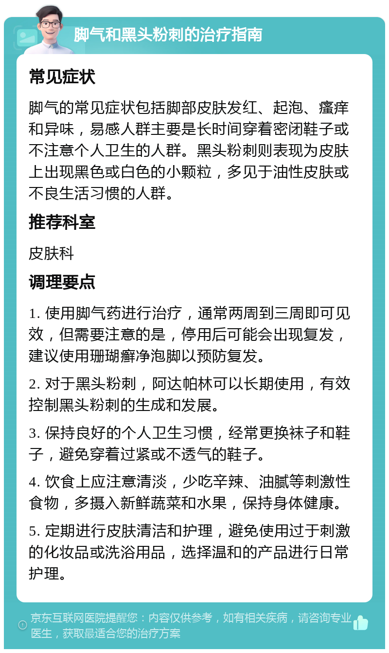 脚气和黑头粉刺的治疗指南 常见症状 脚气的常见症状包括脚部皮肤发红、起泡、瘙痒和异味，易感人群主要是长时间穿着密闭鞋子或不注意个人卫生的人群。黑头粉刺则表现为皮肤上出现黑色或白色的小颗粒，多见于油性皮肤或不良生活习惯的人群。 推荐科室 皮肤科 调理要点 1. 使用脚气药进行治疗，通常两周到三周即可见效，但需要注意的是，停用后可能会出现复发，建议使用珊瑚癣净泡脚以预防复发。 2. 对于黑头粉刺，阿达帕林可以长期使用，有效控制黑头粉刺的生成和发展。 3. 保持良好的个人卫生习惯，经常更换袜子和鞋子，避免穿着过紧或不透气的鞋子。 4. 饮食上应注意清淡，少吃辛辣、油腻等刺激性食物，多摄入新鲜蔬菜和水果，保持身体健康。 5. 定期进行皮肤清洁和护理，避免使用过于刺激的化妆品或洗浴用品，选择温和的产品进行日常护理。