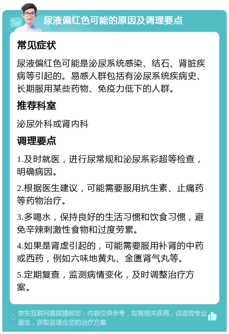 尿液偏红色可能的原因及调理要点 常见症状 尿液偏红色可能是泌尿系统感染、结石、肾脏疾病等引起的。易感人群包括有泌尿系统疾病史、长期服用某些药物、免疫力低下的人群。 推荐科室 泌尿外科或肾内科 调理要点 1.及时就医，进行尿常规和泌尿系彩超等检查，明确病因。 2.根据医生建议，可能需要服用抗生素、止痛药等药物治疗。 3.多喝水，保持良好的生活习惯和饮食习惯，避免辛辣刺激性食物和过度劳累。 4.如果是肾虚引起的，可能需要服用补肾的中药或西药，例如六味地黄丸、金匮肾气丸等。 5.定期复查，监测病情变化，及时调整治疗方案。