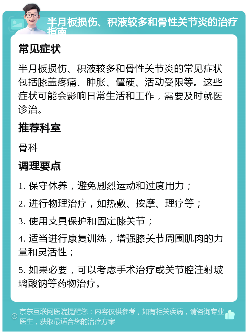 半月板损伤、积液较多和骨性关节炎的治疗指南 常见症状 半月板损伤、积液较多和骨性关节炎的常见症状包括膝盖疼痛、肿胀、僵硬、活动受限等。这些症状可能会影响日常生活和工作，需要及时就医诊治。 推荐科室 骨科 调理要点 1. 保守休养，避免剧烈运动和过度用力； 2. 进行物理治疗，如热敷、按摩、理疗等； 3. 使用支具保护和固定膝关节； 4. 适当进行康复训练，增强膝关节周围肌肉的力量和灵活性； 5. 如果必要，可以考虑手术治疗或关节腔注射玻璃酸钠等药物治疗。