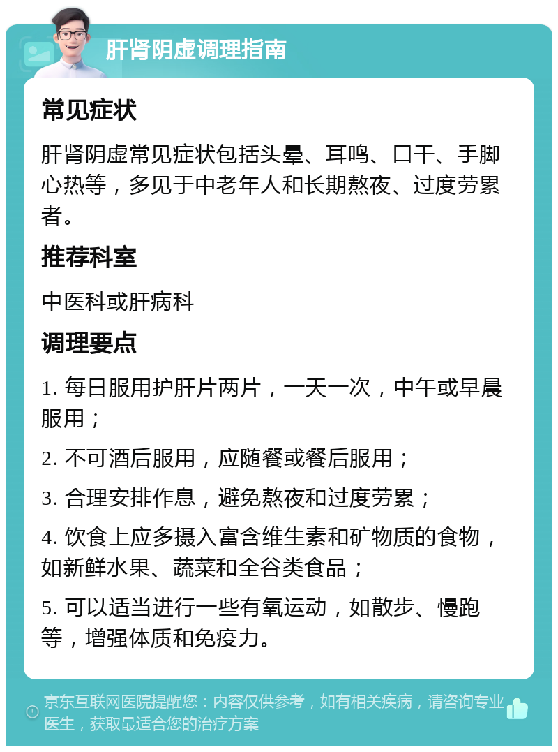 肝肾阴虚调理指南 常见症状 肝肾阴虚常见症状包括头晕、耳鸣、口干、手脚心热等，多见于中老年人和长期熬夜、过度劳累者。 推荐科室 中医科或肝病科 调理要点 1. 每日服用护肝片两片，一天一次，中午或早晨服用； 2. 不可酒后服用，应随餐或餐后服用； 3. 合理安排作息，避免熬夜和过度劳累； 4. 饮食上应多摄入富含维生素和矿物质的食物，如新鲜水果、蔬菜和全谷类食品； 5. 可以适当进行一些有氧运动，如散步、慢跑等，增强体质和免疫力。