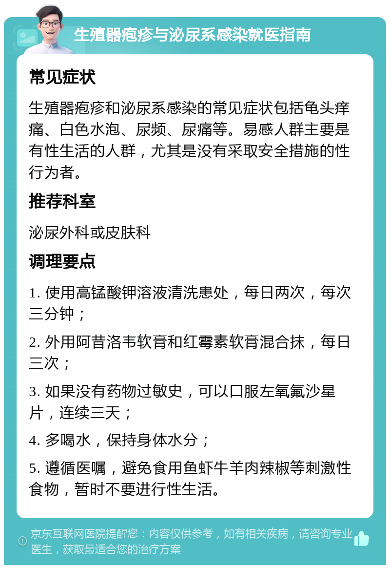 生殖器疱疹与泌尿系感染就医指南 常见症状 生殖器疱疹和泌尿系感染的常见症状包括龟头痒痛、白色水泡、尿频、尿痛等。易感人群主要是有性生活的人群，尤其是没有采取安全措施的性行为者。 推荐科室 泌尿外科或皮肤科 调理要点 1. 使用高锰酸钾溶液清洗患处，每日两次，每次三分钟； 2. 外用阿昔洛韦软膏和红霉素软膏混合抹，每日三次； 3. 如果没有药物过敏史，可以口服左氧氟沙星片，连续三天； 4. 多喝水，保持身体水分； 5. 遵循医嘱，避免食用鱼虾牛羊肉辣椒等刺激性食物，暂时不要进行性生活。