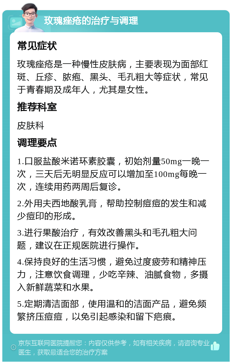 玫瑰痤疮的治疗与调理 常见症状 玫瑰痤疮是一种慢性皮肤病，主要表现为面部红斑、丘疹、脓疱、黑头、毛孔粗大等症状，常见于青春期及成年人，尤其是女性。 推荐科室 皮肤科 调理要点 1.口服盐酸米诺环素胶囊，初始剂量50mg一晚一次，三天后无明显反应可以增加至100mg每晚一次，连续用药两周后复诊。 2.外用夫西地酸乳膏，帮助控制痘痘的发生和减少痘印的形成。 3.进行果酸治疗，有效改善黑头和毛孔粗大问题，建议在正规医院进行操作。 4.保持良好的生活习惯，避免过度疲劳和精神压力，注意饮食调理，少吃辛辣、油腻食物，多摄入新鲜蔬菜和水果。 5.定期清洁面部，使用温和的洁面产品，避免频繁挤压痘痘，以免引起感染和留下疤痕。