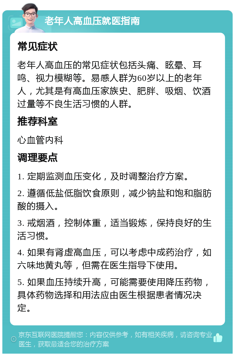 老年人高血压就医指南 常见症状 老年人高血压的常见症状包括头痛、眩晕、耳鸣、视力模糊等。易感人群为60岁以上的老年人，尤其是有高血压家族史、肥胖、吸烟、饮酒过量等不良生活习惯的人群。 推荐科室 心血管内科 调理要点 1. 定期监测血压变化，及时调整治疗方案。 2. 遵循低盐低脂饮食原则，减少钠盐和饱和脂肪酸的摄入。 3. 戒烟酒，控制体重，适当锻炼，保持良好的生活习惯。 4. 如果有肾虚高血压，可以考虑中成药治疗，如六味地黄丸等，但需在医生指导下使用。 5. 如果血压持续升高，可能需要使用降压药物，具体药物选择和用法应由医生根据患者情况决定。